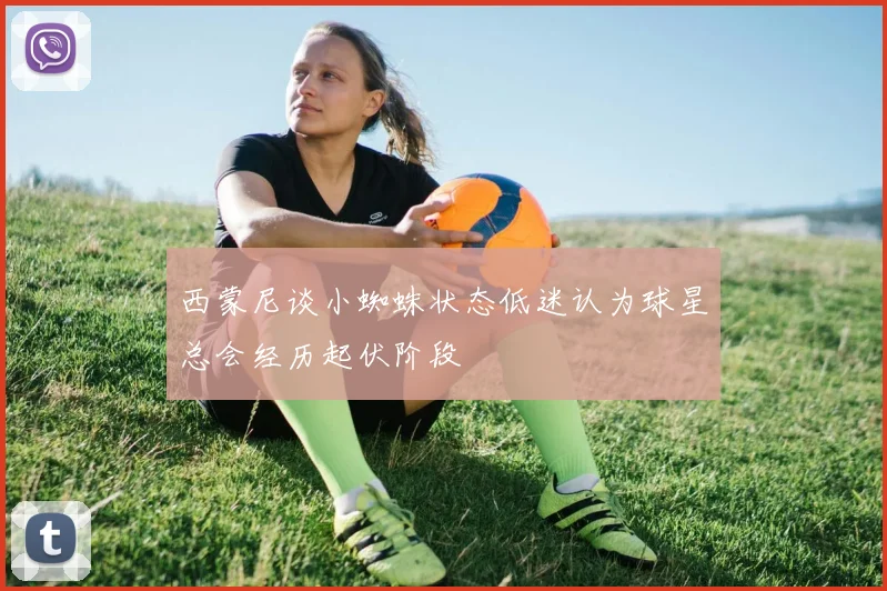 西蒙尼谈小蜘蛛状态低迷认为球星总会经历起伏阶段
