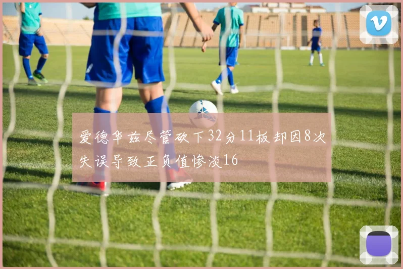 爱德华兹尽管砍下32分11板却因8次失误导致正负值惨淡16