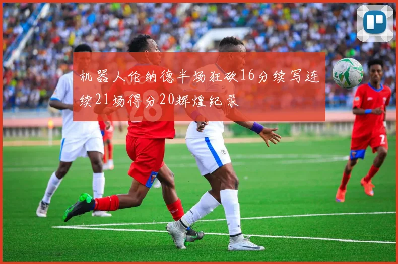 机器人伦纳德半场狂砍16分续写连续21场得分20辉煌纪录