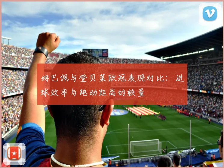 姆巴佩与登贝莱欧冠表现对比：进球效率与跑动距离的较量