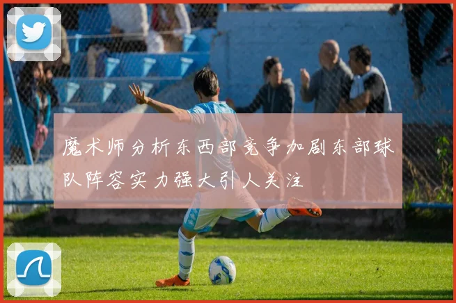 魔术师分析东西部竞争加剧东部球队阵容实力强大引人关注
